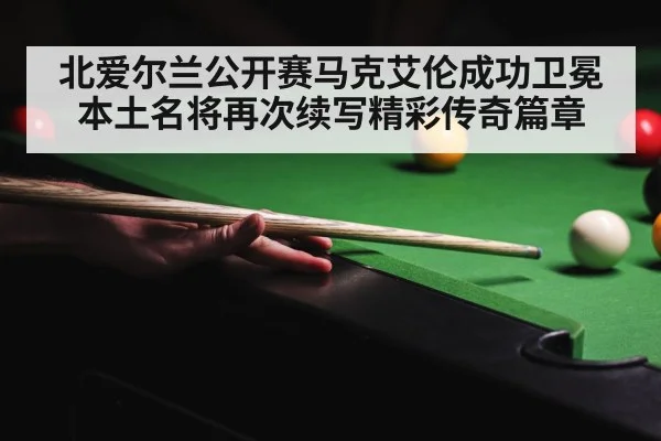 北爱尔兰公开赛马克艾伦成功卫冕本土名将再次续写精彩传奇篇章